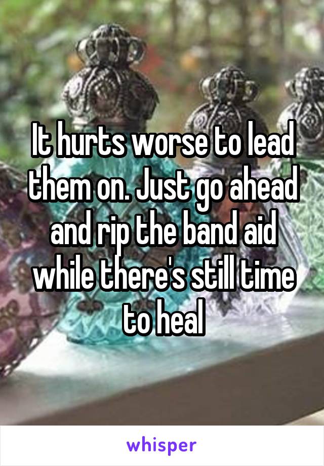 It hurts worse to lead them on. Just go ahead and rip the band aid while there's still time to heal