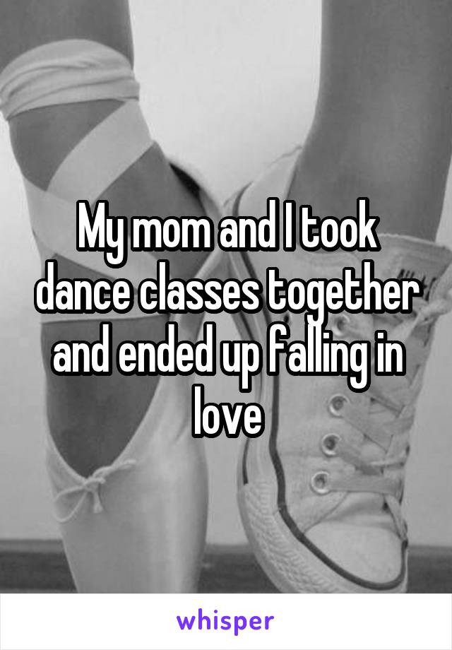 My mom and I took dance classes together and ended up falling in love