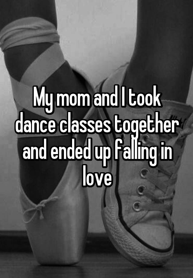 My mom and I took dance classes together and ended up falling in love