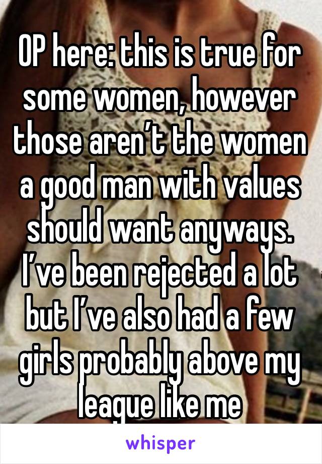 OP here: this is true for some women, however those aren’t the women a good man with values should want anyways. I’ve been rejected a lot but I’ve also had a few girls probably above my league like me