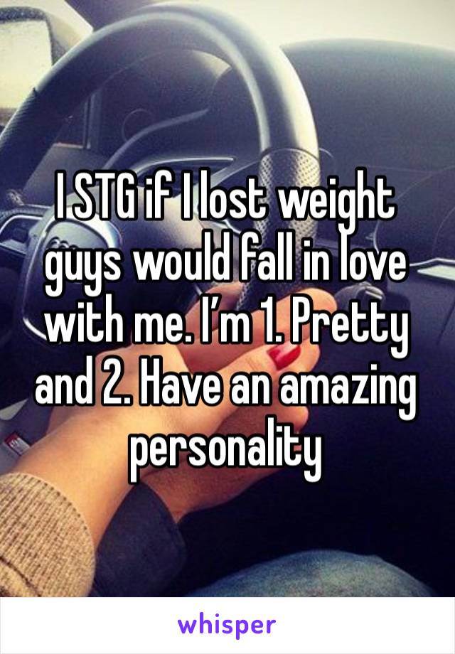 I STG if I lost weight guys would fall in love with me. I’m 1. Pretty and 2. Have an amazing personality 