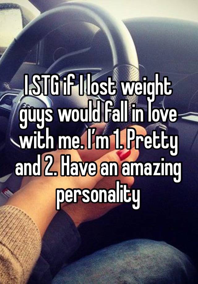 I STG if I lost weight guys would fall in love with me. I’m 1. Pretty and 2. Have an amazing personality 