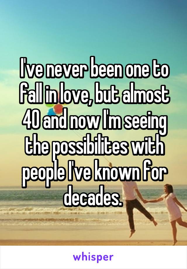 I've never been one to fall in love, but almost 40 and now I'm seeing the possibilites with people I've known for decades. 