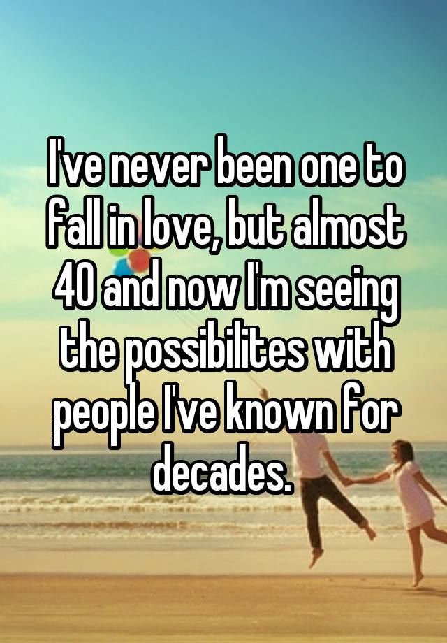 I've never been one to fall in love, but almost 40 and now I'm seeing the possibilites with people I've known for decades. 