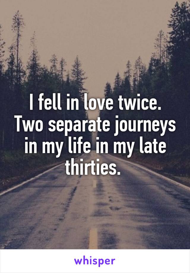 I fell in love twice. Two separate journeys in my life in my late thirties. 