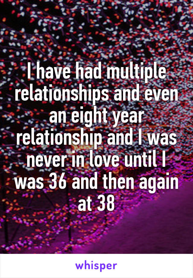 I have had multiple relationships and even an eight year relationship and I was never in love until I was 36 and then again at 38