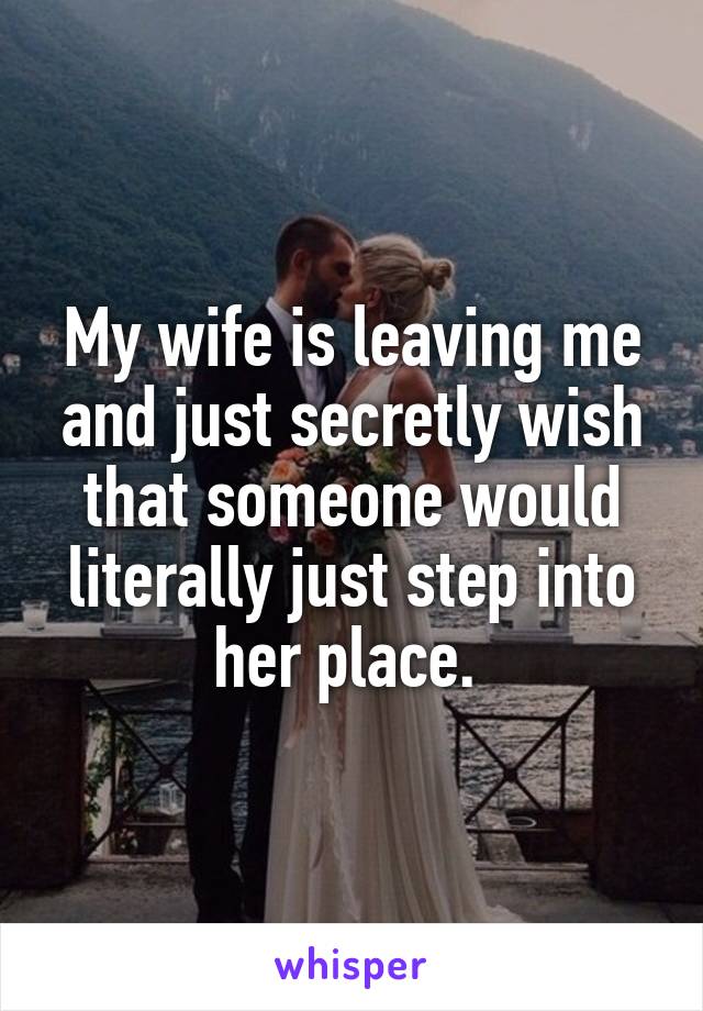 My wife is leaving me and just secretly wish that someone would literally just step into her place. 