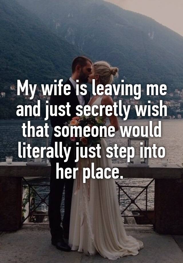 My wife is leaving me and just secretly wish that someone would literally just step into her place. 