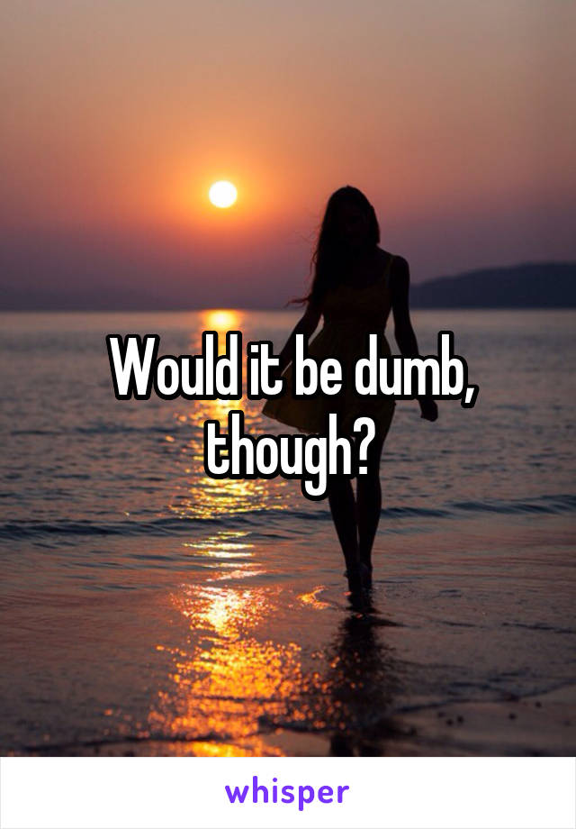 Would it be dumb, though?