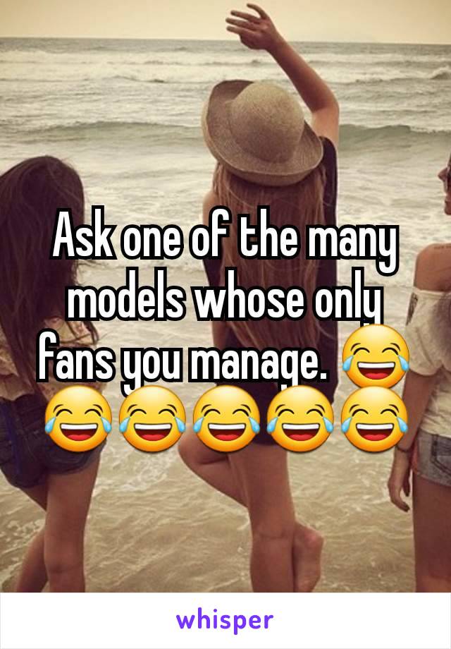 Ask one of the many models whose only fans you manage. 😂😂😂😂😂😂