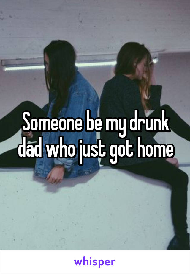 Someone be my drunk dad who just got home