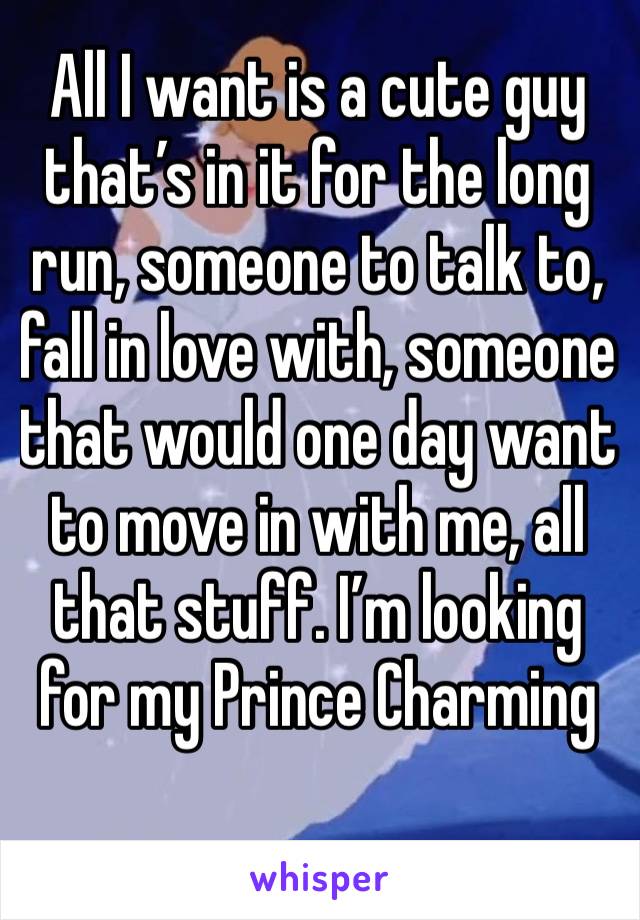 All I want is a cute guy that’s in it for the long run, someone to talk to, fall in love with, someone that would one day want to move in with me, all that stuff. I’m looking for my Prince Charming 