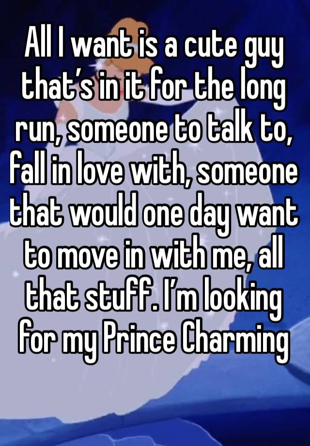 All I want is a cute guy that’s in it for the long run, someone to talk to, fall in love with, someone that would one day want to move in with me, all that stuff. I’m looking for my Prince Charming 