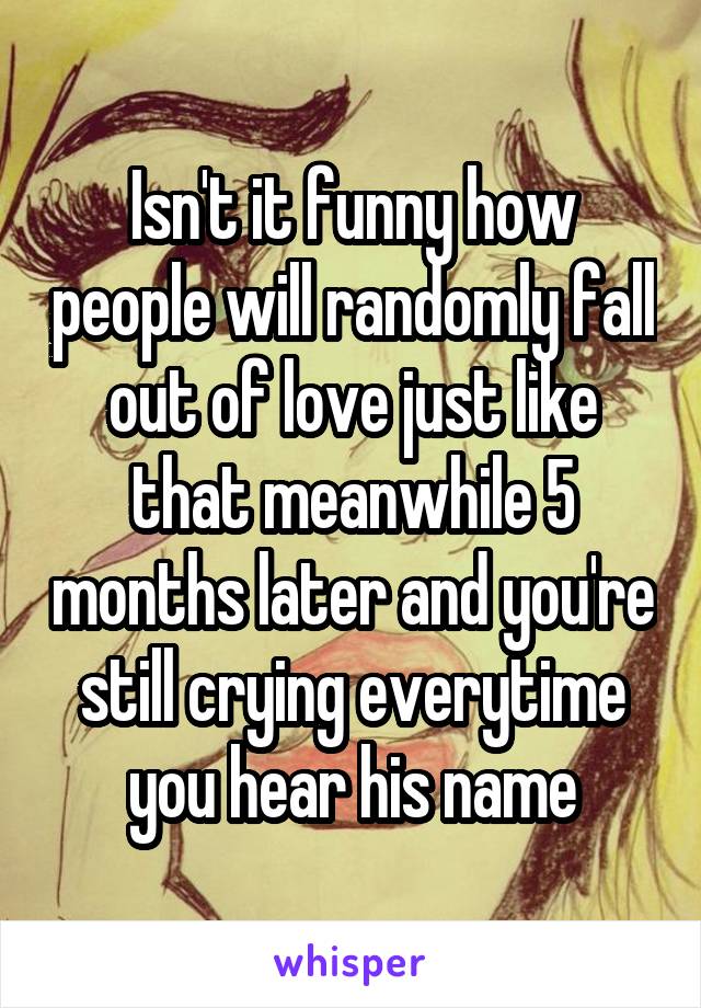 Isn't it funny how people will randomly fall out of love just like that meanwhile 5 months later and you're still crying everytime you hear his name