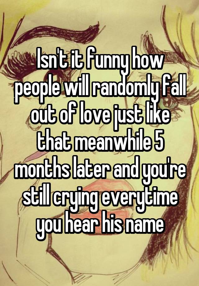 Isn't it funny how people will randomly fall out of love just like that meanwhile 5 months later and you're still crying everytime you hear his name