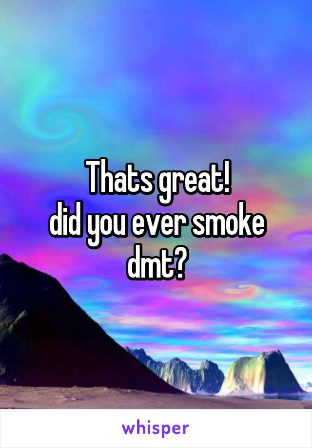 Thats great!
did you ever smoke dmt?