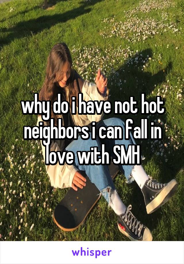 why do i have not hot neighbors i can fall in love with SMH