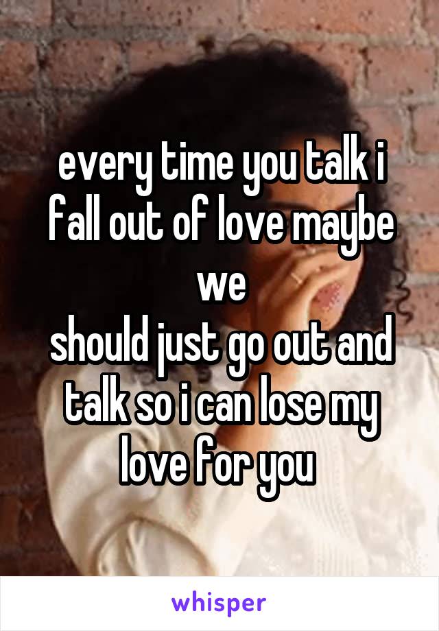 every time you talk i fall out of love maybe we
should just go out and talk so i can lose my love for you 