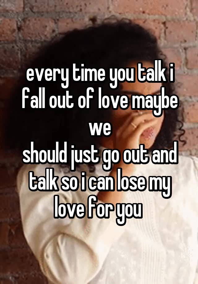 every time you talk i fall out of love maybe we
should just go out and talk so i can lose my love for you 