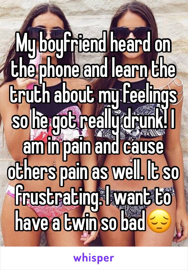 My boyfriend heard on the phone and learn the truth about my feelings so he got really drunk! I am in pain and cause others pain as well. It so frustrating. I want to have a twin so bad😔