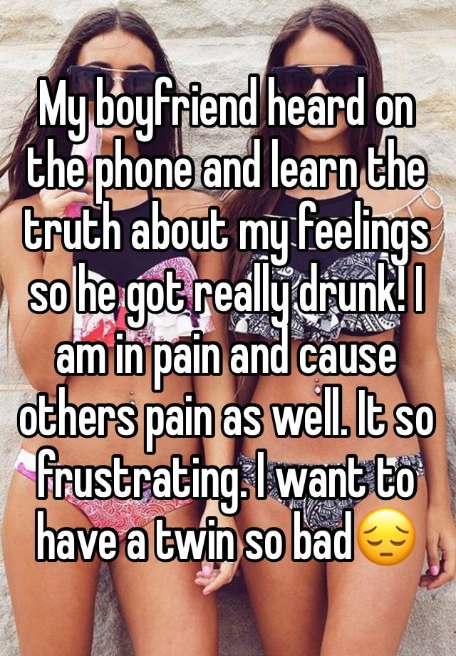 My boyfriend heard on the phone and learn the truth about my feelings so he got really drunk! I am in pain and cause others pain as well. It so frustrating. I want to have a twin so bad😔