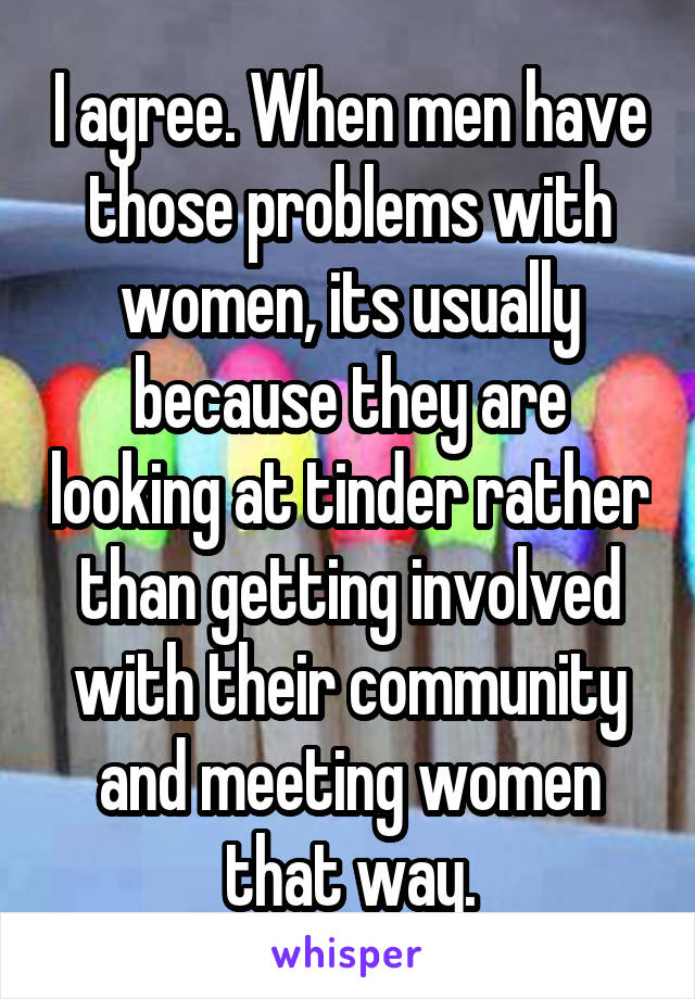 I agree. When men have those problems with women, its usually because they are looking at tinder rather than getting involved with their community and meeting women that way.