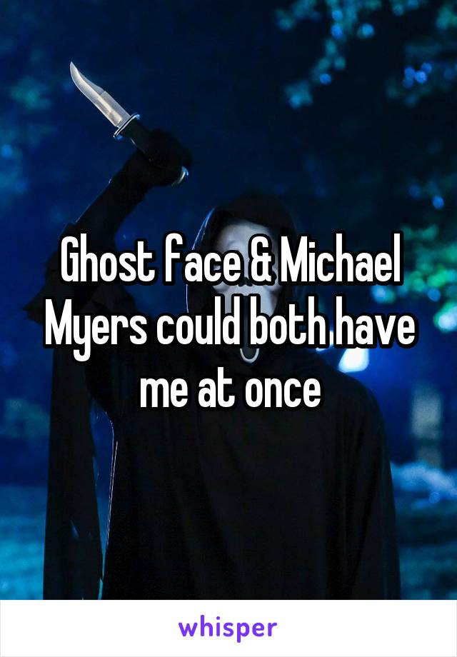 Ghost face & Michael Myers could both have me at once