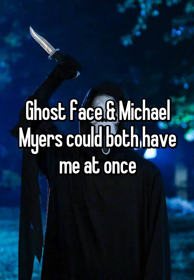 Ghost face & Michael Myers could both have me at once