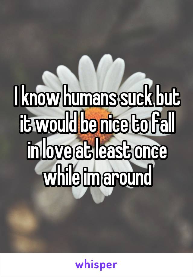 I know humans suck but it would be nice to fall in love at least once while im around