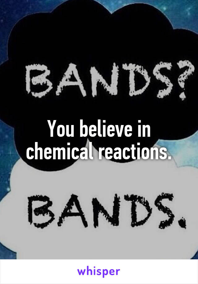 You believe in chemical reactions.