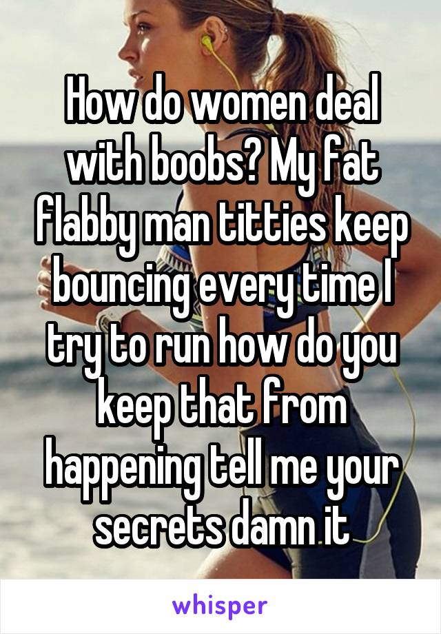 How do women deal with boobs? My fat flabby man titties keep bouncing every time I try to run how do you keep that from happening tell me your secrets damn it