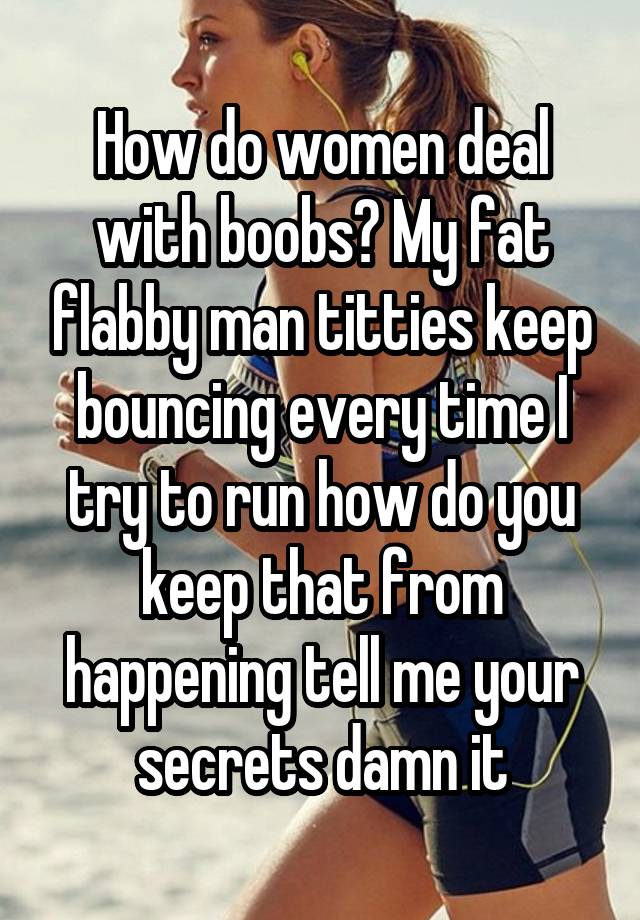 How do women deal with boobs? My fat flabby man titties keep bouncing every time I try to run how do you keep that from happening tell me your secrets damn it