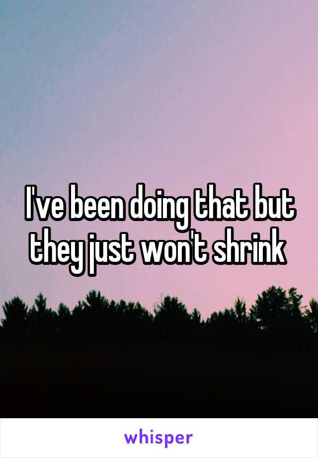 I've been doing that but they just won't shrink 