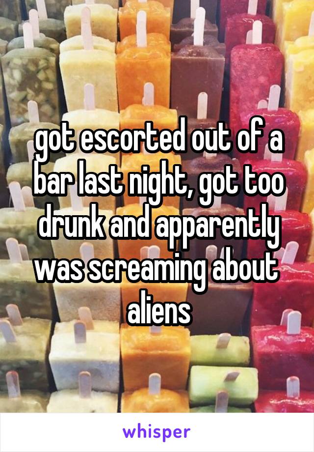 got escorted out of a bar last night, got too drunk and apparently was screaming about 
aliens