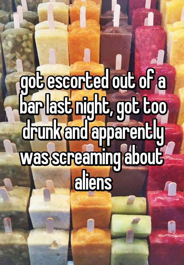 got escorted out of a bar last night, got too drunk and apparently was screaming about 
aliens