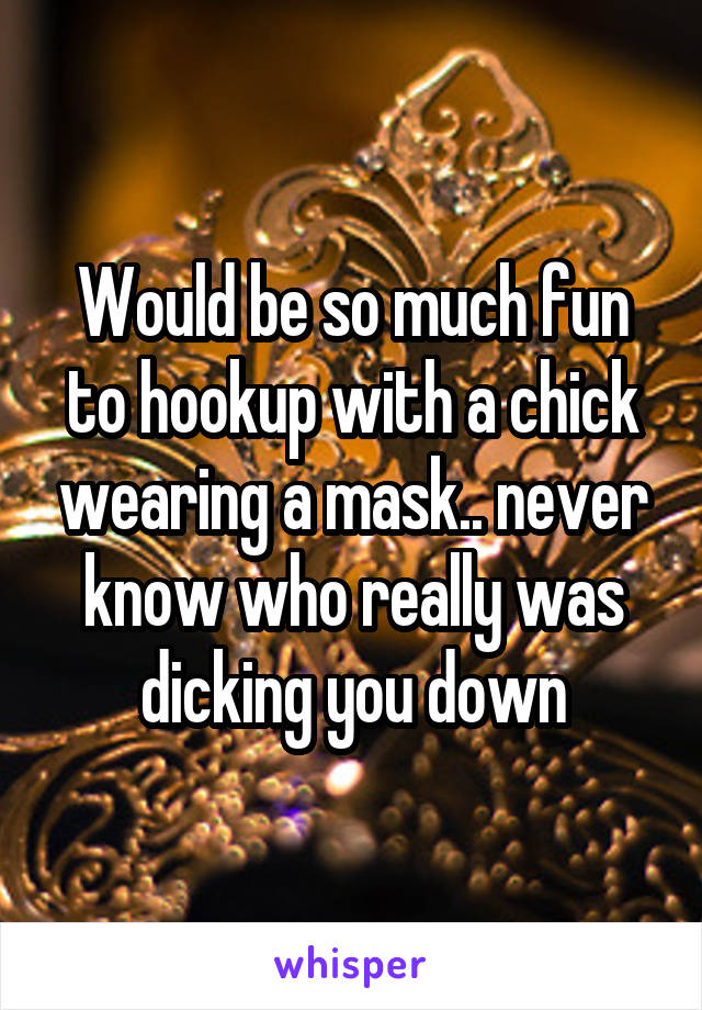 Would be so much fun to hookup with a chick wearing a mask.. never know who really was dicking you down