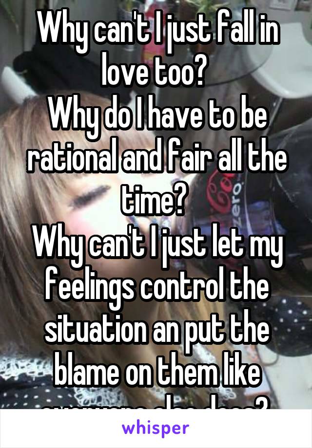 Why can't I just fall in love too? 
Why do I have to be rational and fair all the time? 
Why can't I just let my feelings control the situation an put the blame on them like everyone else does? 