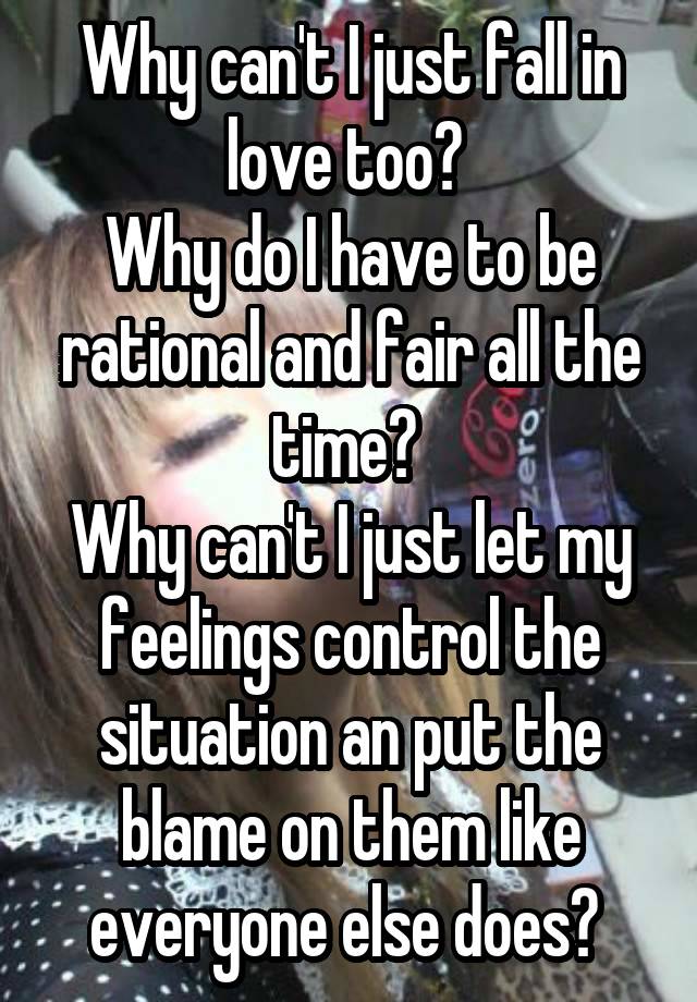 Why can't I just fall in love too? 
Why do I have to be rational and fair all the time? 
Why can't I just let my feelings control the situation an put the blame on them like everyone else does? 