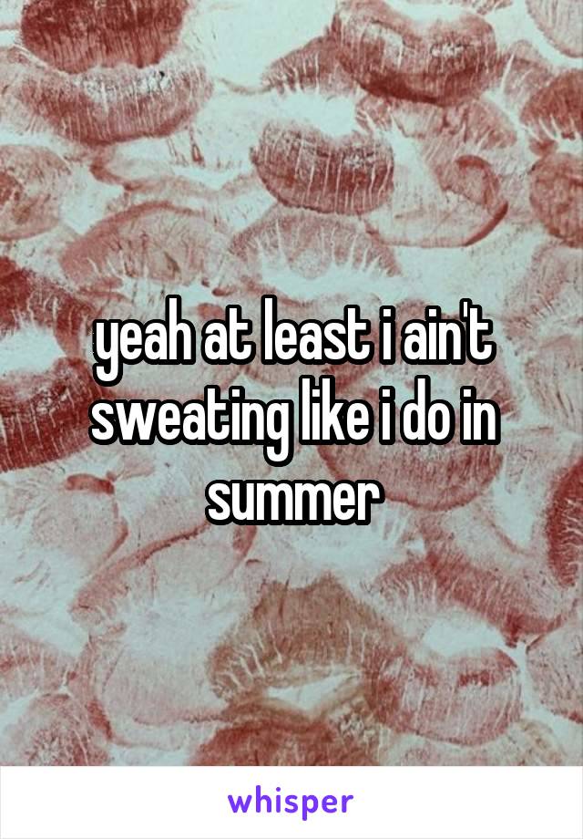 yeah at least i ain't sweating like i do in summer