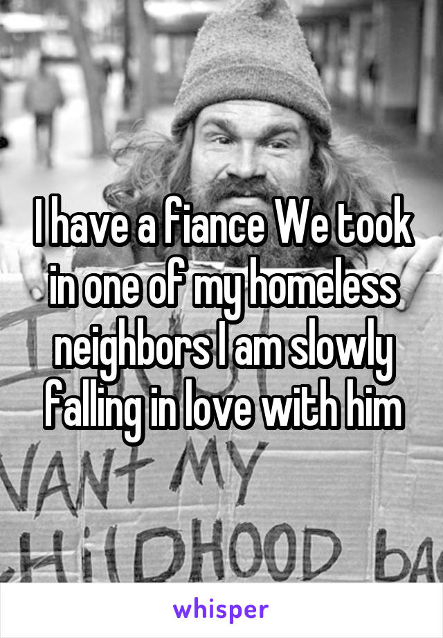 I have a fiance We took in one of my homeless neighbors I am slowly falling in love with him