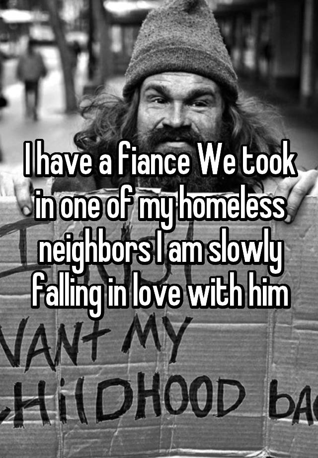 I have a fiance We took in one of my homeless neighbors I am slowly falling in love with him