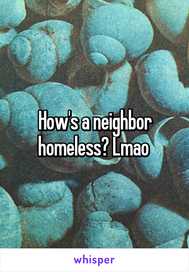 How's a neighbor homeless? Lmao 