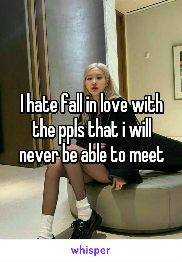 I hate fall in love with the ppls that i will never be able to meet