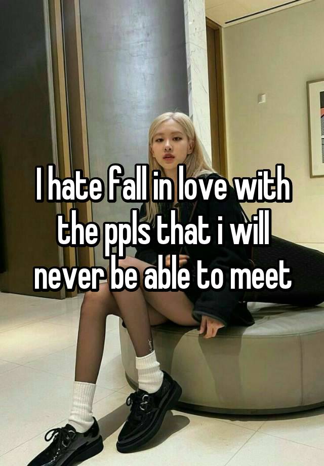 I hate fall in love with the ppls that i will never be able to meet