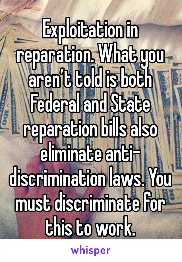 Exploitation in reparation. What you aren’t told is both Federal and State reparation bills also eliminate anti-discrimination laws. You must discriminate for this to work.