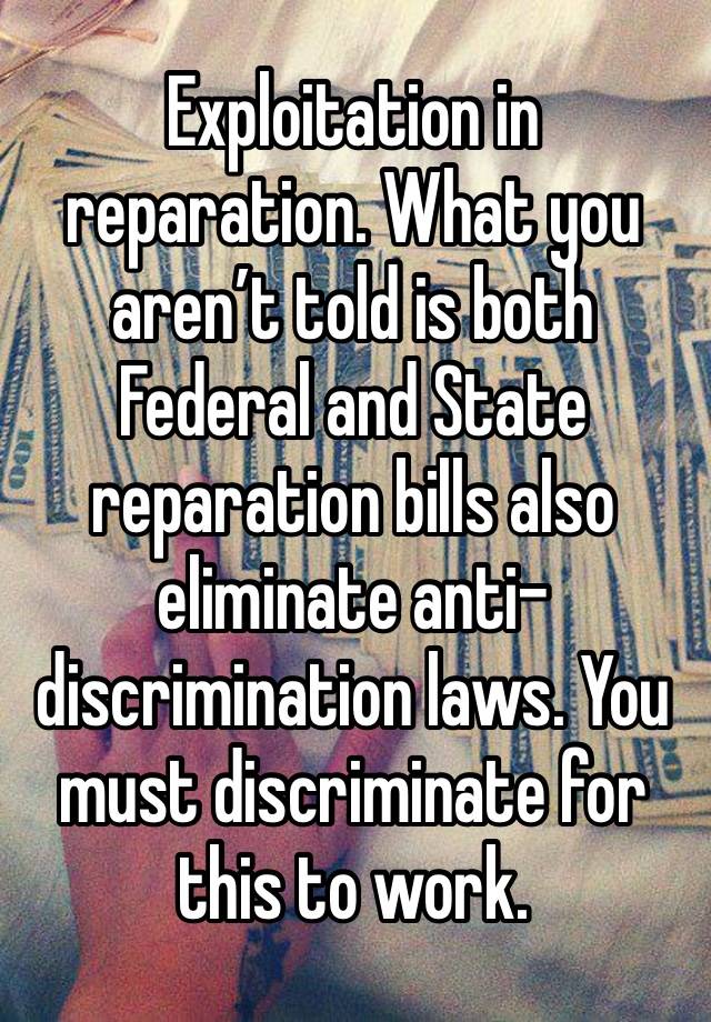 Exploitation in reparation. What you aren’t told is both Federal and State reparation bills also eliminate anti-discrimination laws. You must discriminate for this to work.