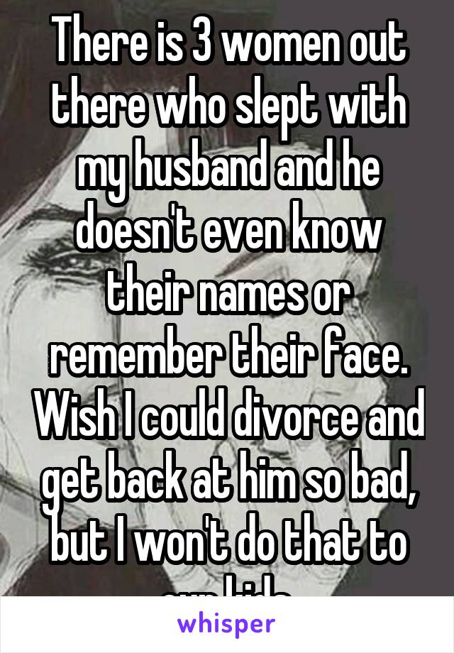 There is 3 women out there who slept with my husband and he doesn't even know their names or remember their face. Wish I could divorce and get back at him so bad, but I won't do that to our kids.