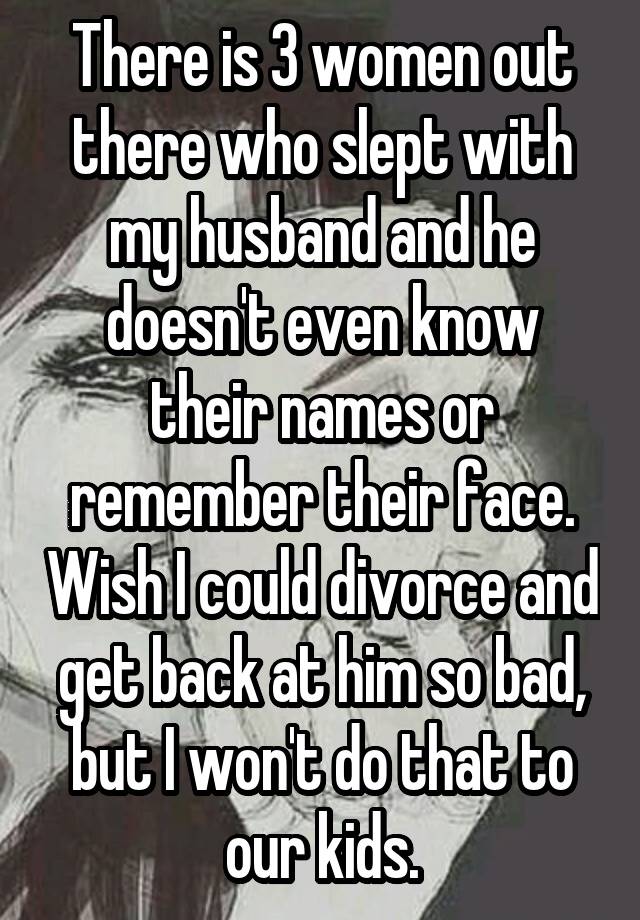 There is 3 women out there who slept with my husband and he doesn't even know their names or remember their face. Wish I could divorce and get back at him so bad, but I won't do that to our kids.