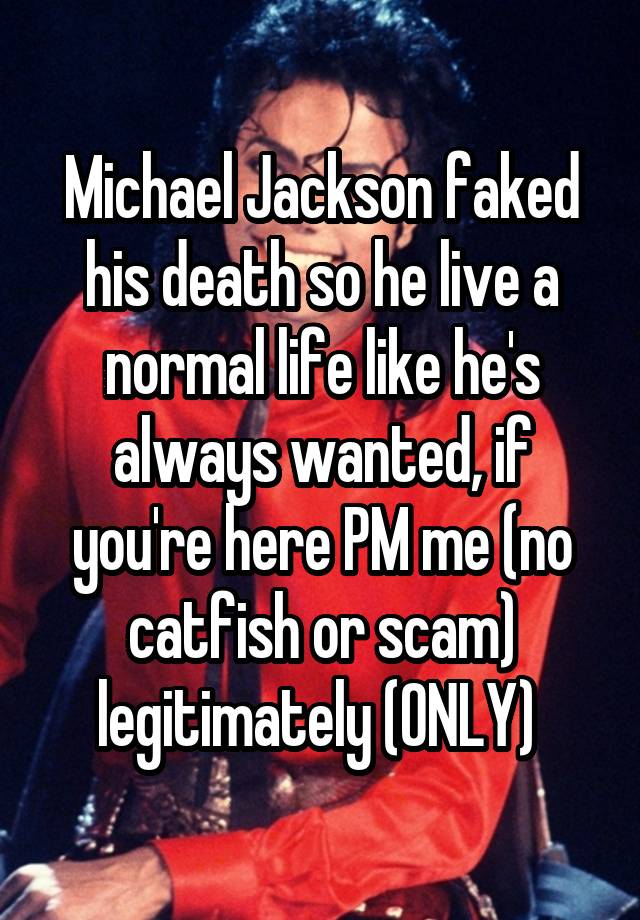 Michael Jackson faked his death so he live a normal life like he's always wanted, if you're here PM me (no catfish or scam) legitimately (ONLY) 