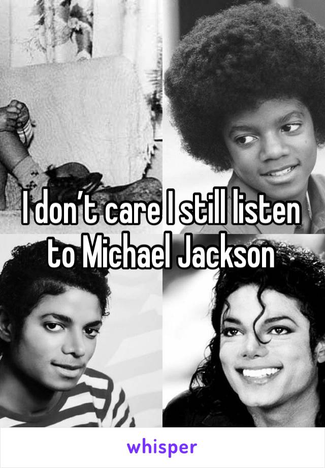 I don’t care I still listen to Michael Jackson